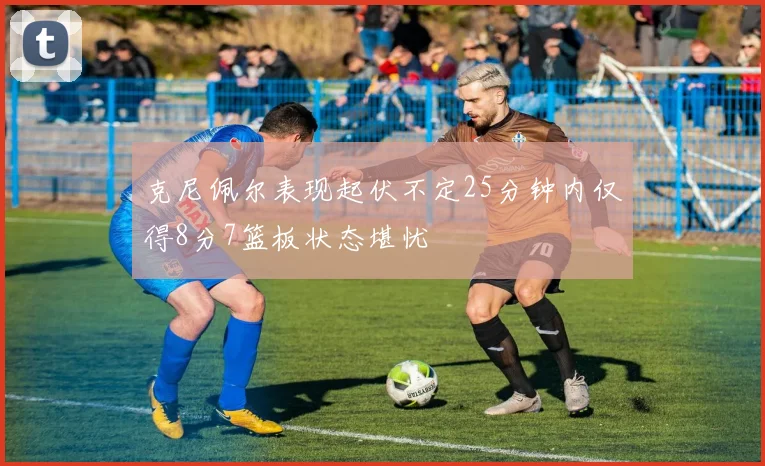 克尼佩尔表现起伏不定25分钟内仅得8分7篮板状态堪忧