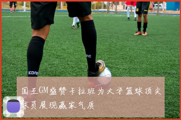 国王GM盛赞卡拉班为大学篮球顶尖球员展现赢家气质