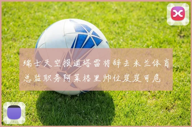 瑞士天空报道塔雷将辞去米兰体育总监职务阿莱格里帅位岌岌可危