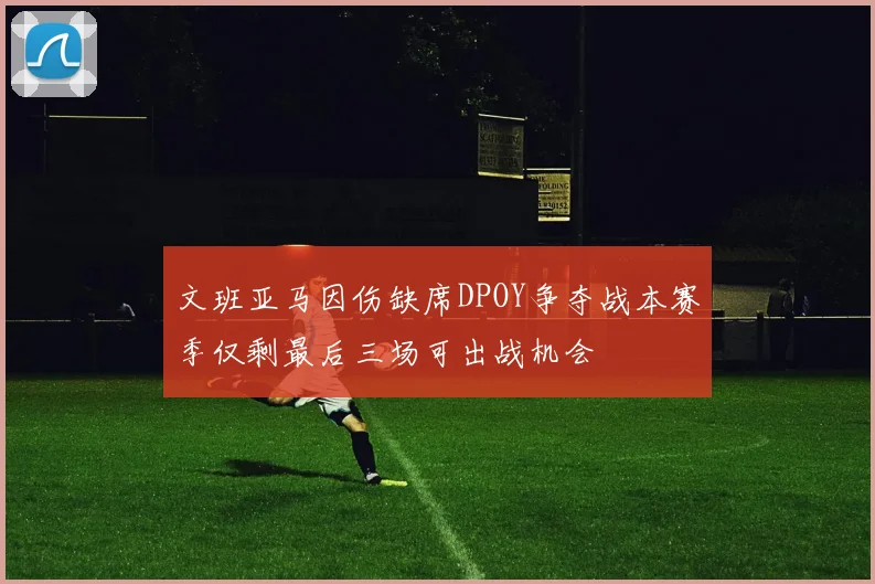 文班亚马因伤缺席DPOY争夺战本赛季仅剩最后三场可出战机会