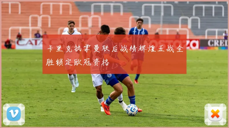 卡里克执掌曼联后战绩辉煌五战全胜锁定欧冠资格