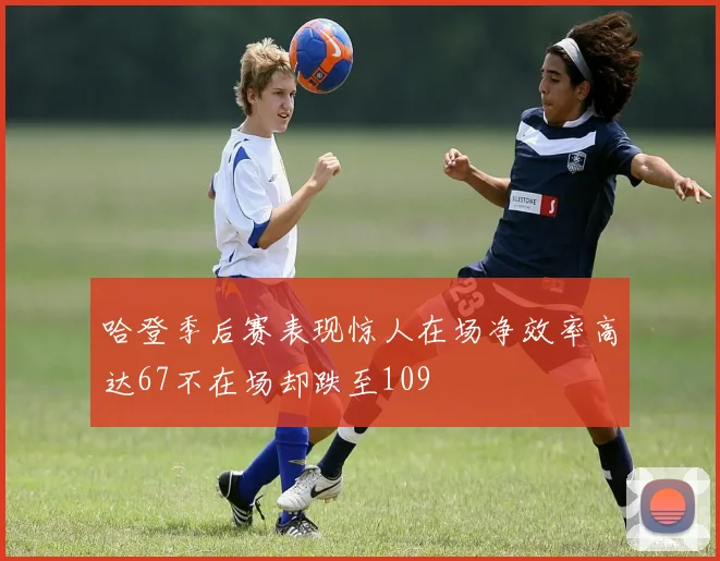 哈登季后赛表现惊人在场净效率高达67不在场却跌至109