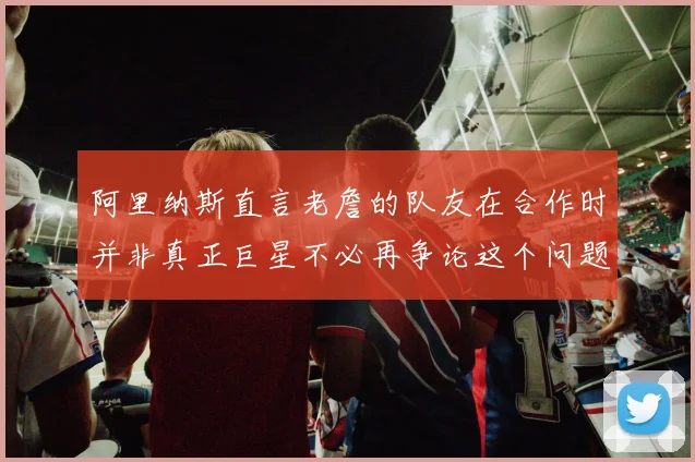 阿里纳斯直言老詹的队友在合作时并非真正巨星不必再争论这个问题