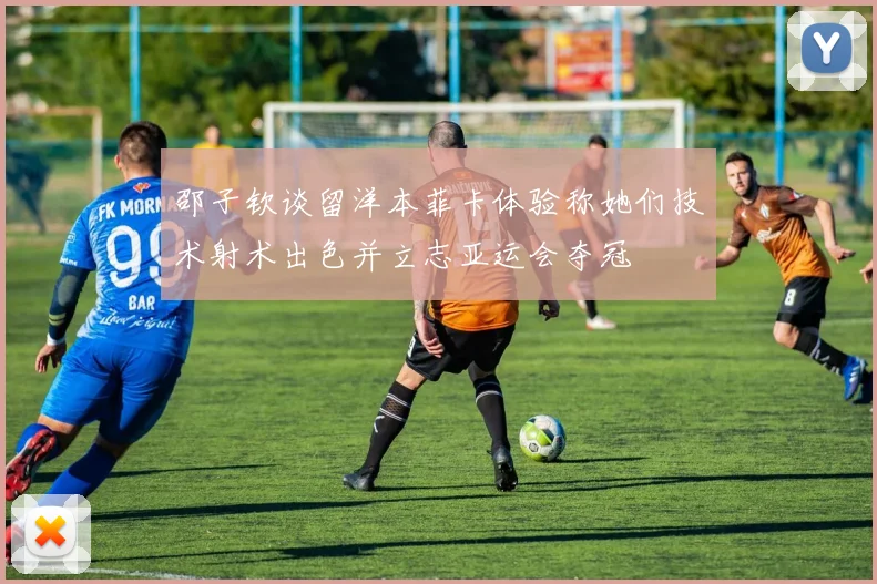 邵子钦谈留洋本菲卡体验称她们技术射术出色并立志亚运会夺冠