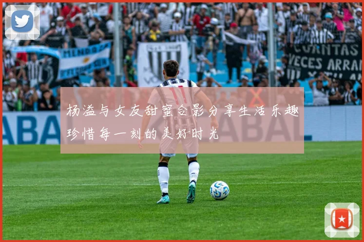 杨溢与女友甜蜜合影分享生活乐趣珍惜每一刻的美好时光