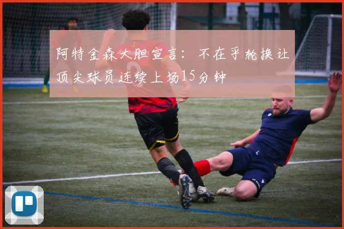 阿特金森大胆宣言：不在乎轮换让顶尖球员连续上场15分钟