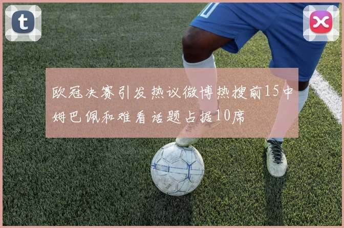 欧冠决赛引发热议微博热搜前15中姆巴佩和难看话题占据10席