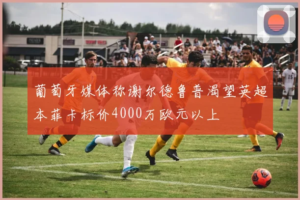葡萄牙媒体称谢尔德鲁普渴望英超本菲卡标价4000万欧元以上