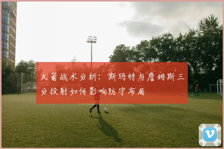 火箭战术分析：斯玛特与詹姆斯三分投射如何影响防守布局