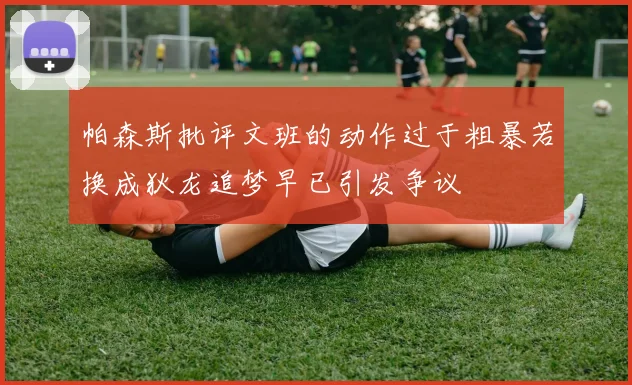 帕森斯批评文班的动作过于粗暴若换成狄龙追梦早已引发争议