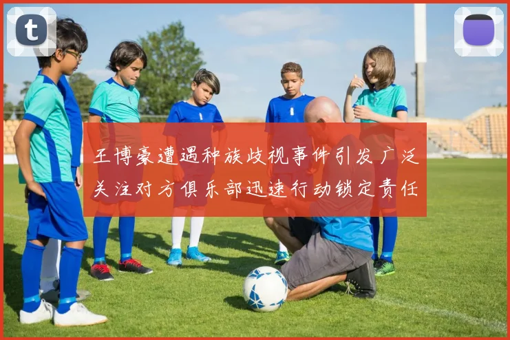 王博豪遭遇种族歧视事件引发广泛关注对方俱乐部迅速行动锁定责任人