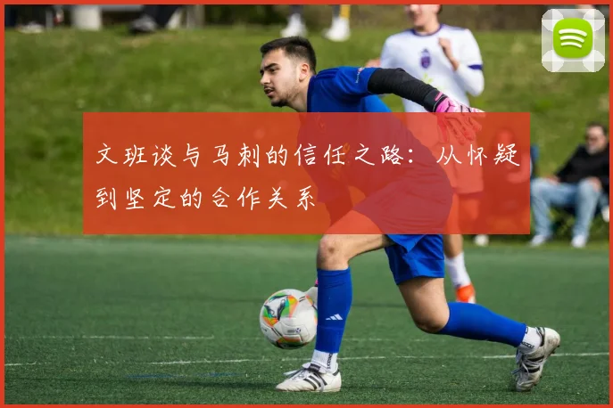 文班谈与马刺的信任之路：从怀疑到坚定的合作关系