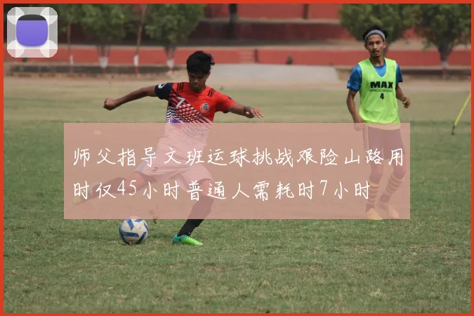 师父指导文班运球挑战艰险山路用时仅45小时普通人需耗时7小时