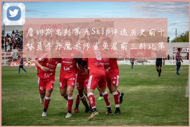 詹姆斯名列第九Skip评选历史前十球员乔丹魔术师鲨鱼居前三科比第七