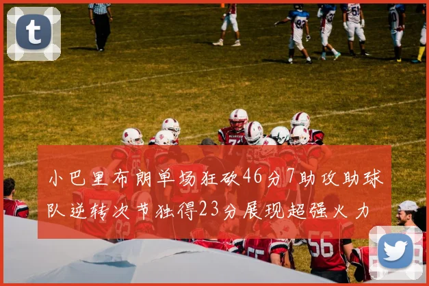 小巴里布朗单场狂砍46分7助攻助球队逆转次节独得23分展现超强火力