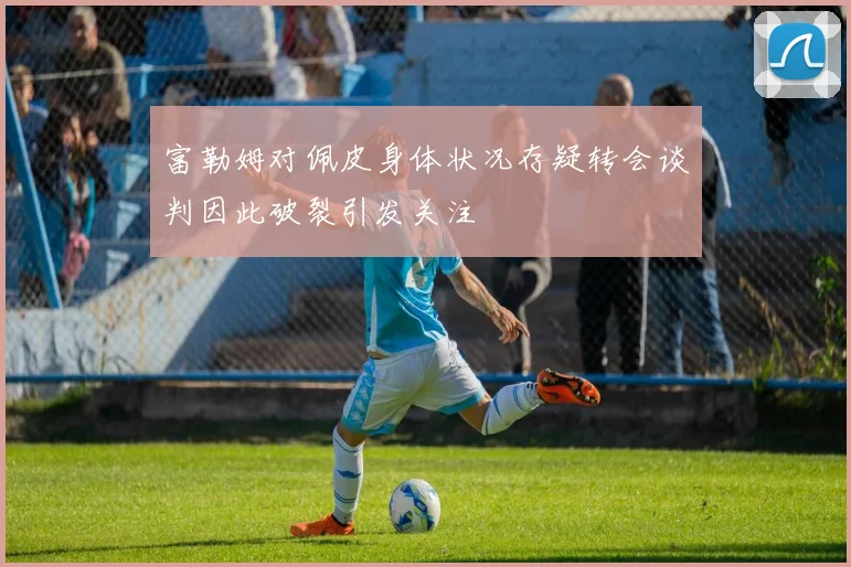 富勒姆对佩皮身体状况存疑转会谈判因此破裂引发关注
