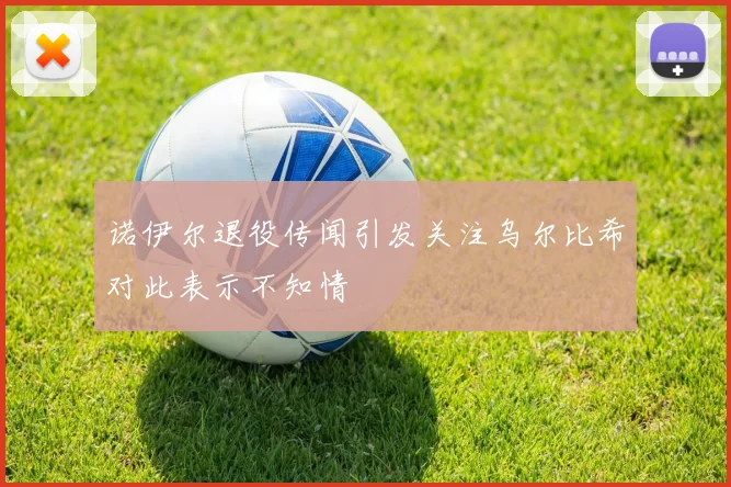 诺伊尔退役传闻引发关注乌尔比希对此表示不知情